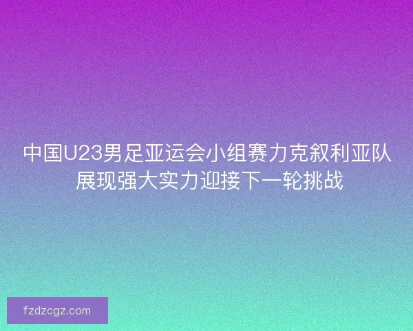 中国U23男足亚运会小组赛力克叙利亚队 展现强大实力迎接下一轮挑战