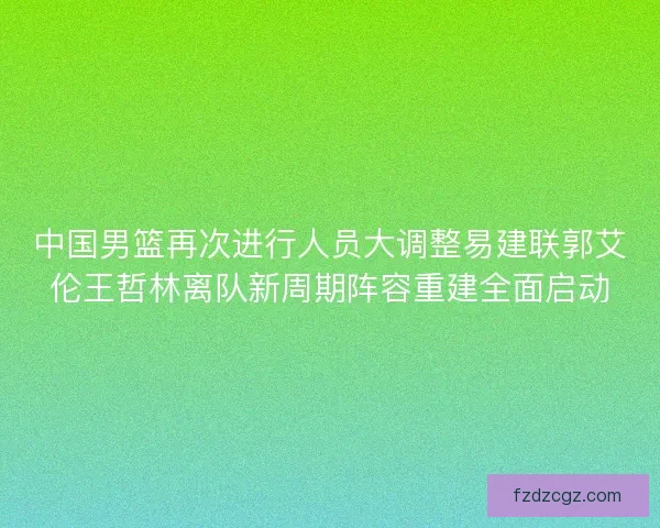 中国男篮再次进行人员大调整易建联郭艾伦王哲林离队新周期阵容重建全面启动
