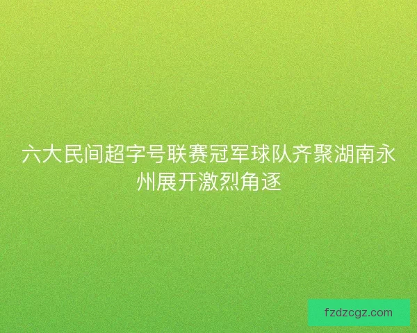 六大民间超字号联赛冠军球队齐聚湖南永州展开激烈角逐